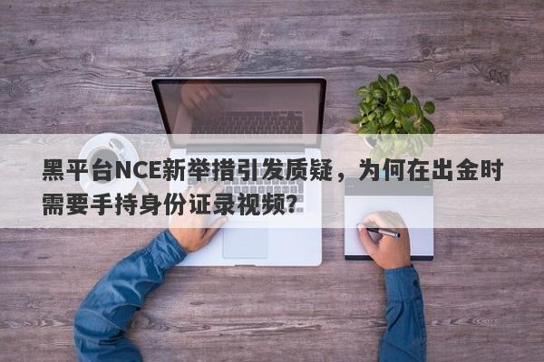 黑平台NCE新举措引发质疑，为何在出金时需要手持身份证录视频？-第1张图片-要懂汇