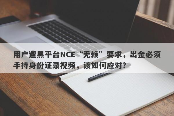 用户遭黑平台NCE“无赖”要求，出金必须手持身份证录视频，该如何应对？-第1张图片-要懂汇