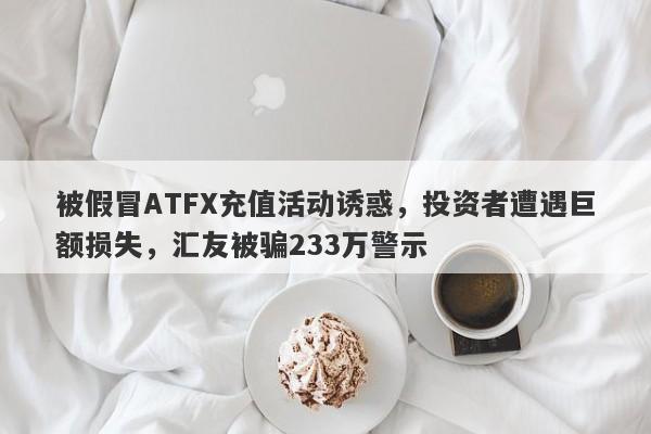 被假冒ATFX充值活动诱惑，投资者遭遇巨额损失，汇友被骗233万警示-第1张图片-要懂汇