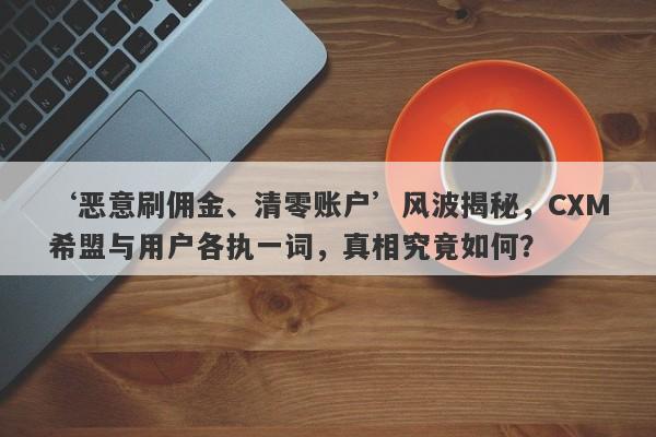 ‘恶意刷佣金、清零账户’风波揭秘，CXM希盟与用户各执一词，真相究竟如何？-第1张图片-要懂汇