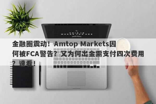 金融圈震动！Amtop Markets因何被FCA警告？又为何出金需支付四次费用？速看！-第1张图片-要懂汇