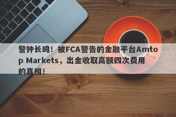 警钟长鸣！被FCA警告的金融平台Amtop Markets，出金收取高额四次费用的真相！-第1张图片-要懂汇