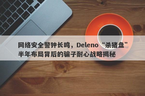 网络安全警钟长鸣，Deleno“杀猪盘”半年布局背后的骗子耐心战略揭秘-第1张图片-要懂汇