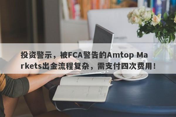 投资警示，被FCA警告的Amtop Markets出金流程复杂，需支付四次费用！-第1张图片-要懂汇