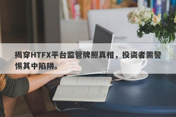 揭穿HTFX平台监管牌照真相，投资者需警惕其中陷阱。-第1张图片-要懂汇