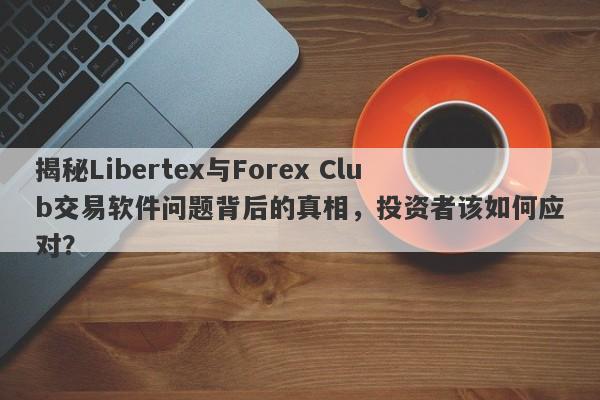 揭秘Libertex与Forex Club交易软件问题背后的真相，投资者该如何应对？-第1张图片-要懂汇