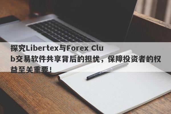 探究Libertex与Forex Club交易软件共享背后的担忧，保障投资者的权益至关重要！-第1张图片-要懂汇