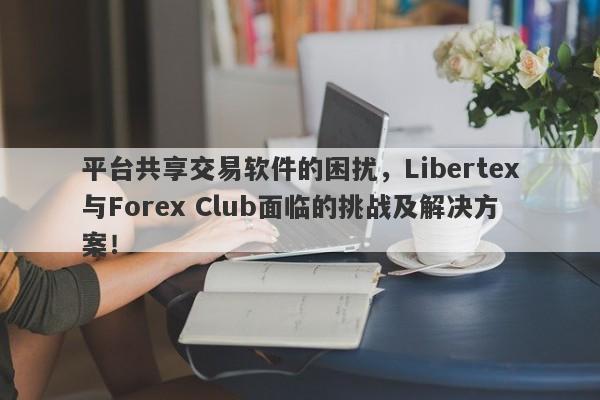 平台共享交易软件的困扰，Libertex与Forex Club面临的挑战及解决方案！-第1张图片-要懂汇