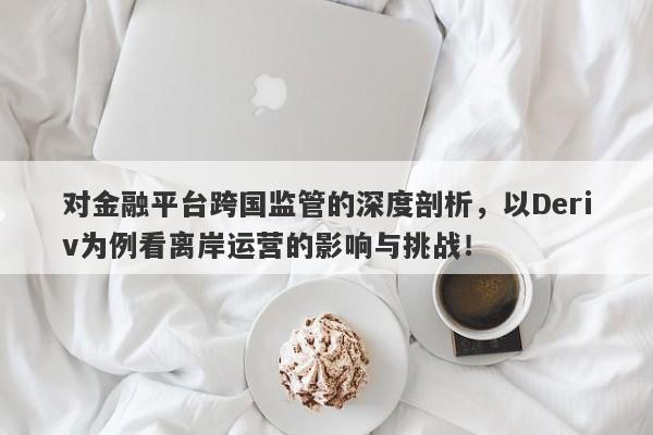 对金融平台跨国监管的深度剖析，以Deriv为例看离岸运营的影响与挑战！-第1张图片-要懂汇