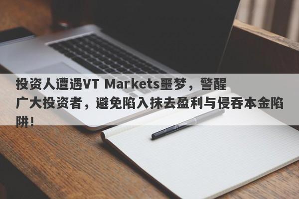 投资人遭遇VT Markets噩梦，警醒广大投资者，避免陷入抹去盈利与侵吞本金陷阱！-第1张图片-要懂汇