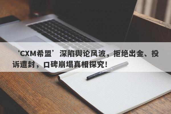 ‘CXM希盟’深陷舆论风波，拒绝出金、投诉遭封，口碑崩塌真相探究！-第1张图片-要懂汇