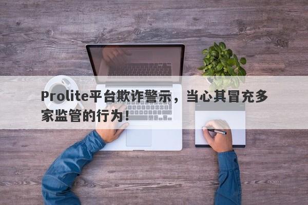 Prolite平台欺诈警示，当心其冒充多家监管的行为！-第1张图片-要懂汇