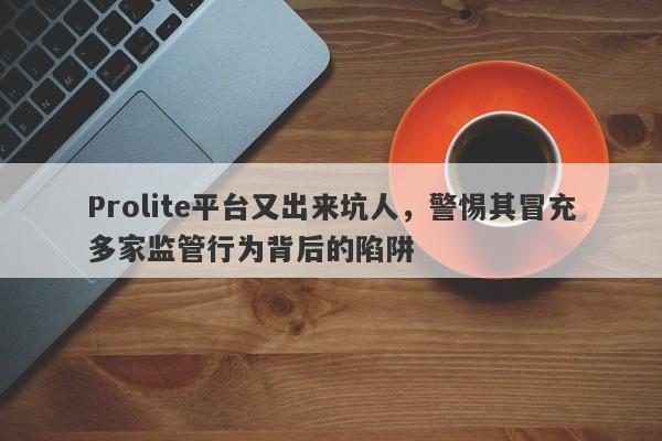 Prolite平台又出来坑人，警惕其冒充多家监管行为背后的陷阱-第1张图片-要懂汇