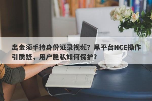 出金须手持身份证录视频？黑平台NCE操作引质疑，用户隐私如何保护？-第1张图片-要懂汇