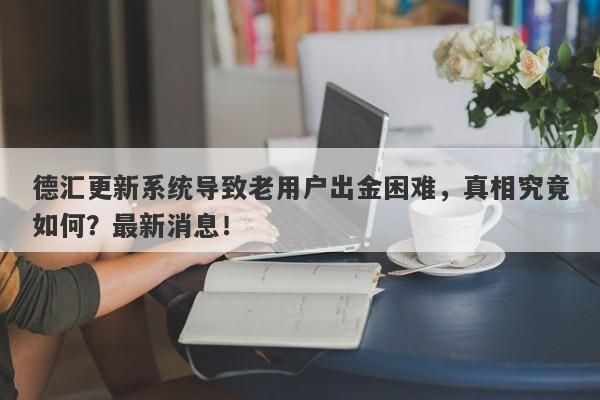 德汇更新系统导致老用户出金困难，真相究竟如何？最新消息！-第1张图片-要懂汇