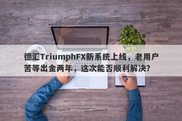 德汇TriumphFX新系统上线，老用户苦等出金两年，这次能否顺利解决？-第1张图片-要懂汇