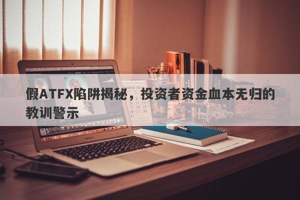 假ATFX陷阱揭秘，投资者资金血本无归的教训警示-第1张图片-要懂汇