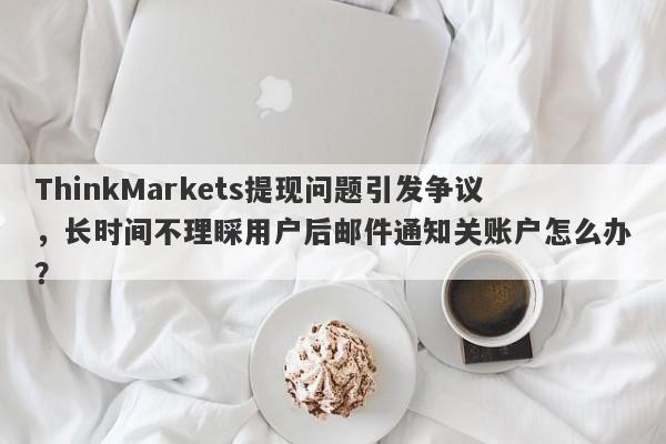 ThinkMarkets提现问题引发争议，长时间不理睬用户后邮件通知关账户怎么办？-第1张图片-要懂汇