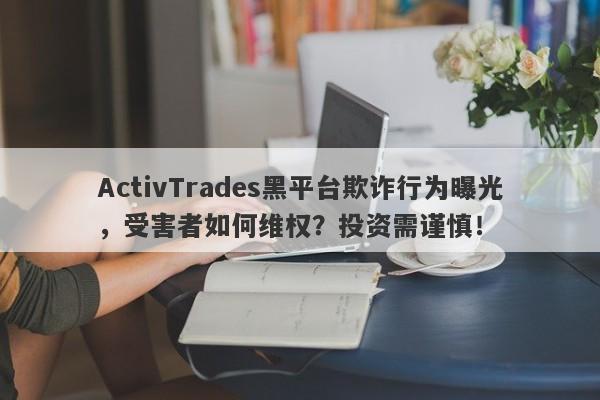 ActivTrades黑平台欺诈行为曝光，受害者如何维权？投资需谨慎！-第1张图片-要懂汇