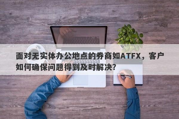 面对无实体办公地点的券商如ATFX，客户如何确保问题得到及时解决？-第1张图片-要懂汇