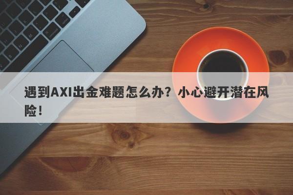 遇到AXI出金难题怎么办？小心避开潜在风险！-第1张图片-要懂汇