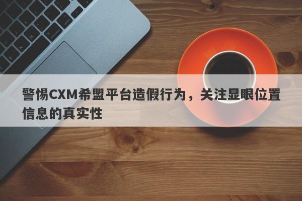 警惕CXM希盟平台造假行为，关注显眼位置信息的真实性-第1张图片-要懂汇