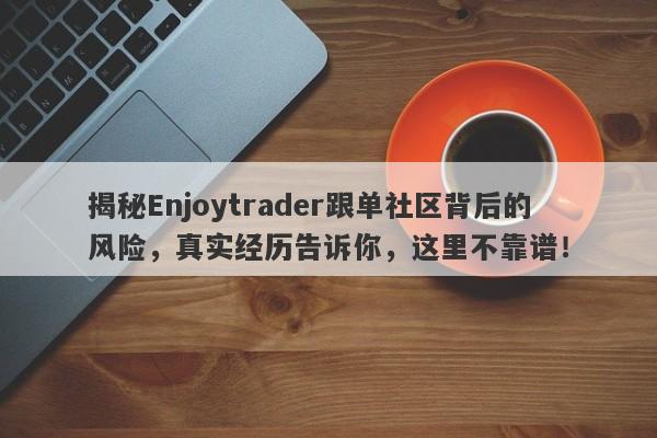 揭秘Enjoytrader跟单社区背后的风险，真实经历告诉你，这里不靠谱！-第1张图片-要懂汇