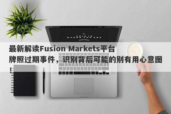 最新解读Fusion Markets平台牌照过期事件，识别背后可能的别有用心意图！-第1张图片-要懂汇