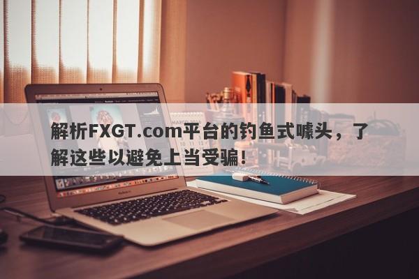 解析FXGT.com平台的钓鱼式噱头，了解这些以避免上当受骗！-第1张图片-要懂汇