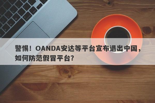 警惕！OANDA安达等平台宣布退出中国，如何防范假冒平台？-第1张图片-要懂汇