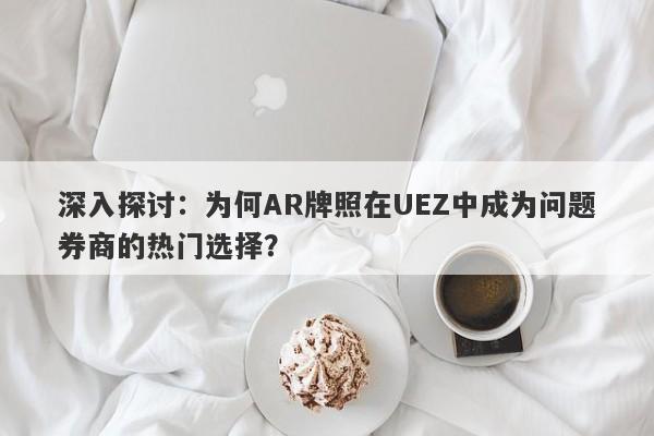 深入探讨：为何AR牌照在UEZ中成为问题券商的热门选择？-第1张图片-要懂汇