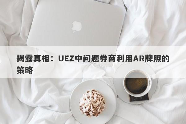 揭露真相：UEZ中问题券商利用AR牌照的策略-第1张图片-要懂汇