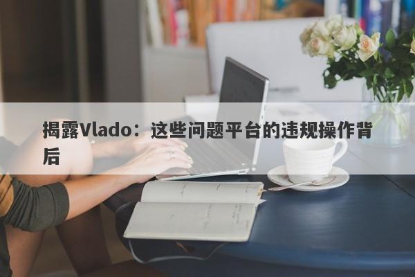 揭露Vlado：这些问题平台的违规操作背后-第1张图片-要懂汇