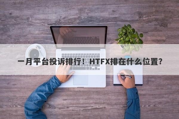 一月平台投诉排行！HTFX排在什么位置？-第1张图片-要懂汇