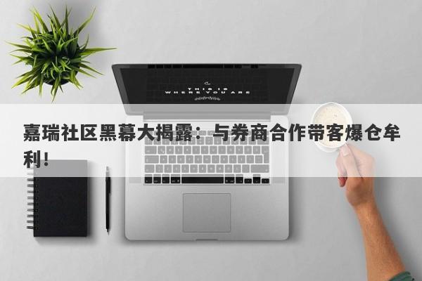 嘉瑞社区黑幕大揭露：与券商合作带客爆仓牟利！-第1张图片-要懂汇