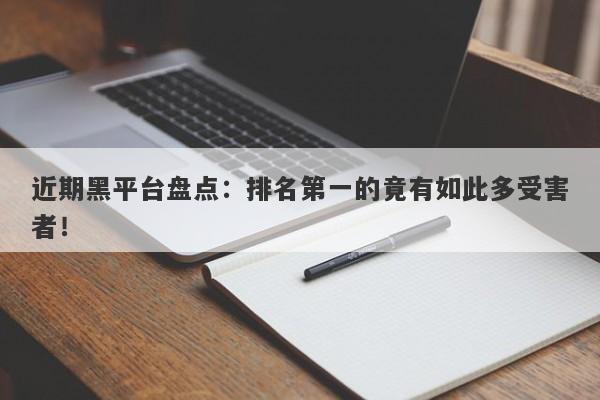 近期黑平台盘点：排名第一的竟有如此多受害者！-第1张图片-要懂汇