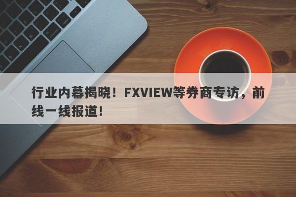 行业内幕揭晓！FXVIEW等券商专访，前线一线报道！-第1张图片-要懂汇