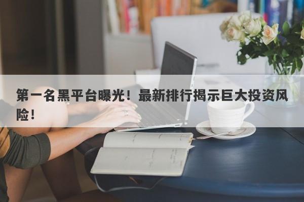 第一名黑平台曝光！最新排行揭示巨大投资风险！-第1张图片-要懂汇