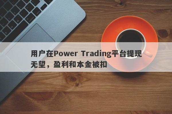 用户在Power Trading平台提现无望，盈利和本金被扣-第1张图片-要懂汇