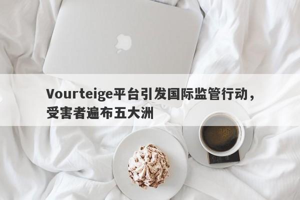 Vourteige平台引发国际监管行动，受害者遍布五大洲-第1张图片-要懂汇