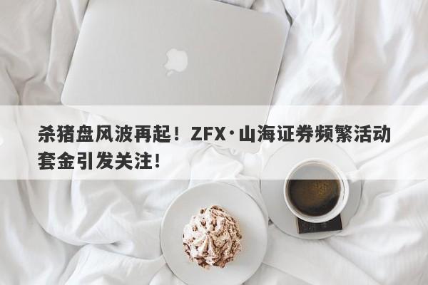 杀猪盘风波再起！ZFX·山海证券频繁活动套金引发关注！-第1张图片-要懂汇