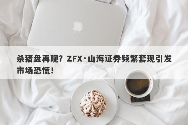 杀猪盘再现？ZFX·山海证券频繁套现引发市场恐慌！-第1张图片-要懂汇