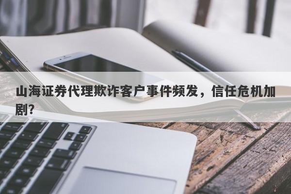 山海证券代理欺诈客户事件频发，信任危机加剧？-第1张图片-要懂汇