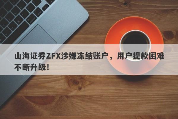 山海证券ZFX涉嫌冻结账户，用户提款困难不断升级！-第1张图片-要懂汇