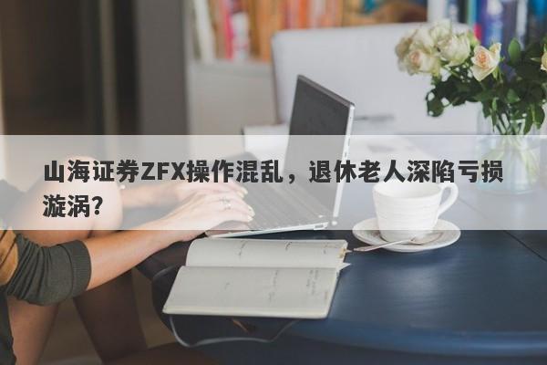 山海证券ZFX操作混乱，退休老人深陷亏损漩涡？-第1张图片-要懂汇