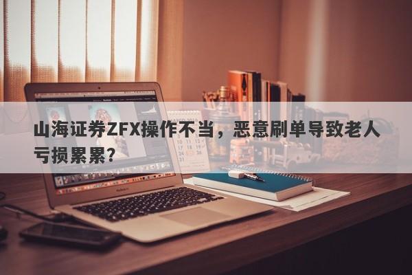 山海证券ZFX操作不当，恶意刷单导致老人亏损累累？-第1张图片-要懂汇