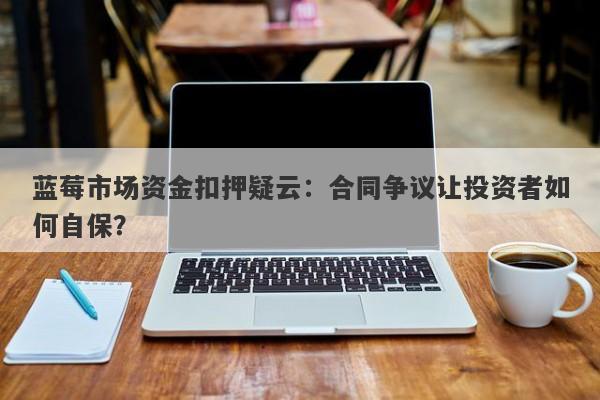 蓝莓市场资金扣押疑云：合同争议让投资者如何自保？-第1张图片-要懂汇