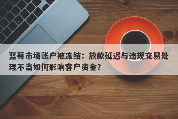 蓝莓市场账户被冻结：放款延迟与违规交易处理不当如何影响客户资金？-第1张图片-要懂汇