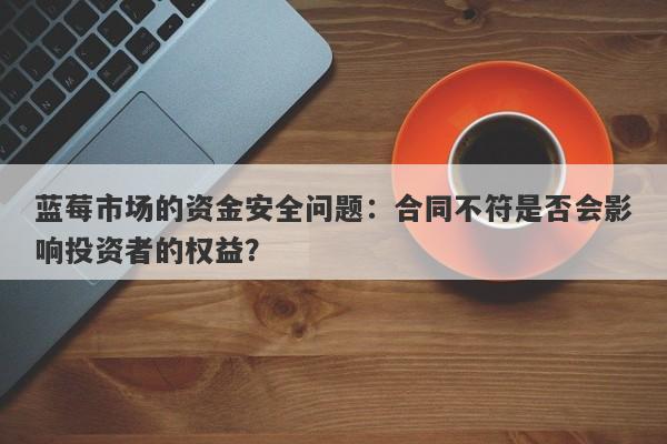 蓝莓市场的资金安全问题：合同不符是否会影响投资者的权益？-第1张图片-要懂汇