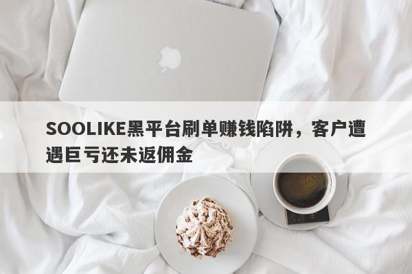 SOOLIKE黑平台刷单赚钱陷阱，客户遭遇巨亏还未返佣金-第1张图片-要懂汇